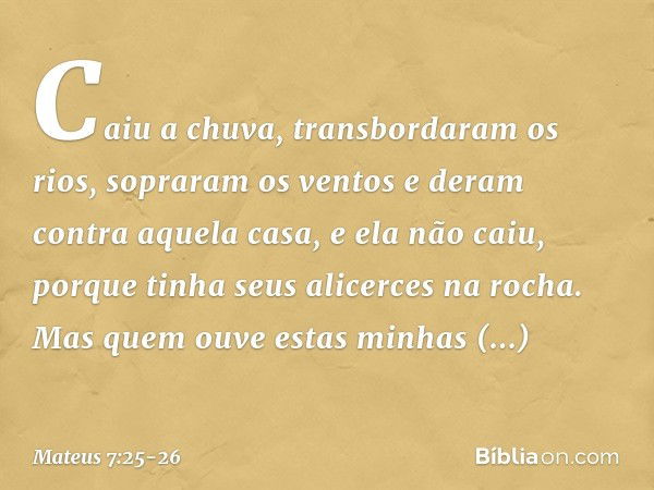 Caiu a chuva, transbordaram os rios, sopraram os ventos e deram contra aquela casa, e ela não caiu, porque tinha seus alicerces na rocha. Mas quem ouve estas mi