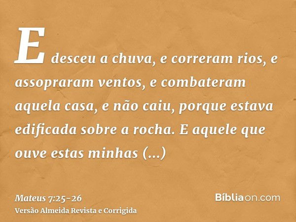 E desceu a chuva, e correram rios, e assopraram ventos, e combateram aquela casa, e não caiu, porque estava edificada sobre a rocha.E aquele que ouve estas minh