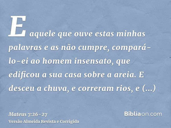 E aquele que ouve estas minhas palavras e as não cumpre, compará-lo-ei ao homem insensato, que edificou a sua casa sobre a areia.E desceu a chuva, e correram ri