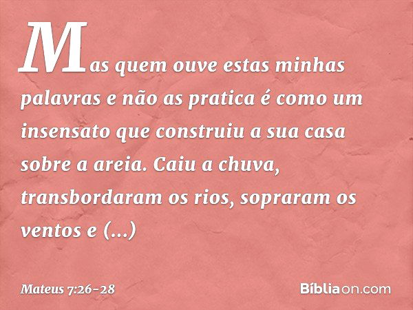 Mas quem ouve estas minhas palavras e não as pratica é como um insensato que construiu a sua casa sobre a areia. Caiu a chuva, transbordaram os rios, sopraram o