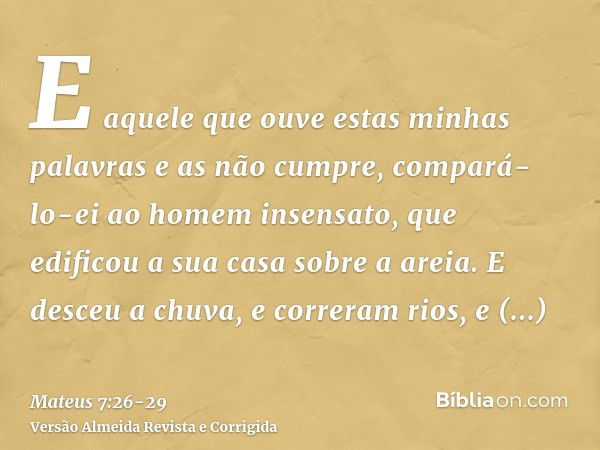 E aquele que ouve estas minhas palavras e as não cumpre, compará-lo-ei ao homem insensato, que edificou a sua casa sobre a areia.E desceu a chuva, e correram ri