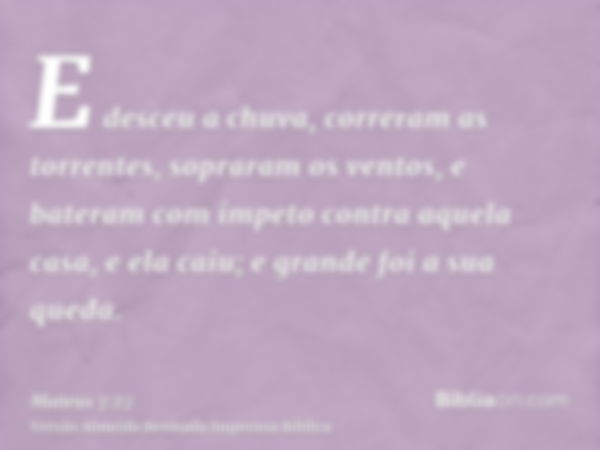 E desceu a chuva, correram as torrentes, sopraram os ventos, e bateram com ímpeto contra aquela casa, e ela caiu; e grande foi a sua queda.