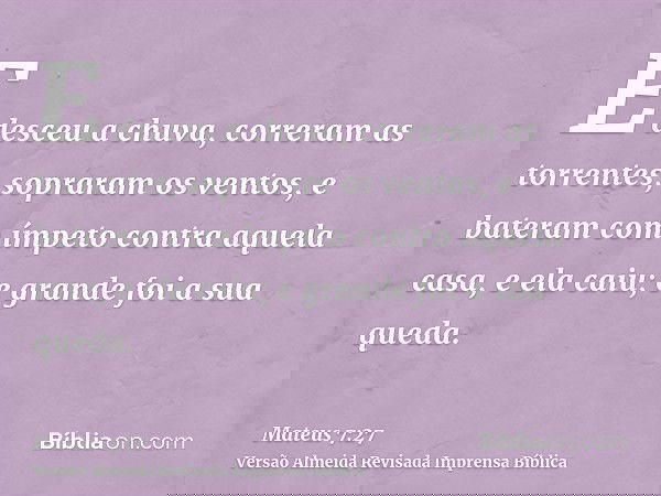 E desceu a chuva, correram as torrentes, sopraram os ventos, e bateram com ímpeto contra aquela casa, e ela caiu; e grande foi a sua queda.