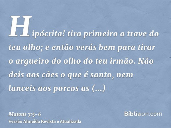 Hipócrita! tira primeiro a trave do teu olho; e então verás bem para tirar o argueiro do olho do teu irmão.Não deis aos cães o que é santo, nem lanceis aos porc