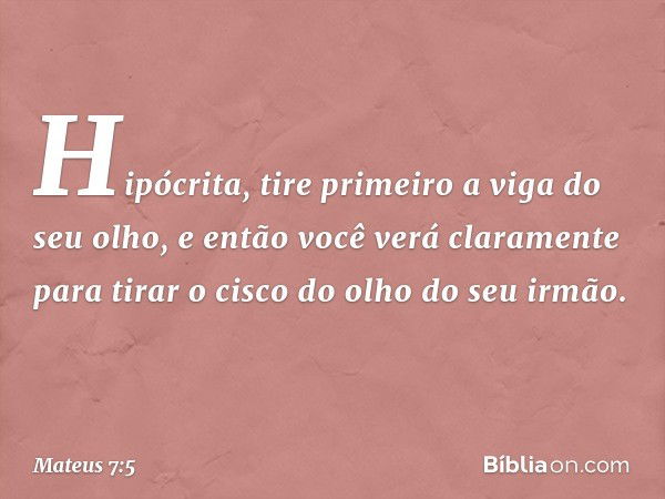 Hipócrita, tire primeiro a viga do seu olho, e então você verá claramente para tirar o cisco do olho do seu irmão. -- Mateus 7:5