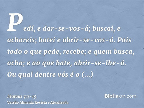 Pedí, e dar-se-vos-á; buscai, e achareis; batei e abrir-se-vos-á.Pois todo o que pede, recebe; e quem busca, acha; e ao que bate, abrir-se-lhe-á.Ou qual dentre 