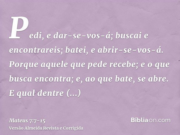 Pedi, e dar-se-vos-á; buscai e encontrareis; batei, e abrir-se-vos-á.Porque aquele que pede recebe; e o que busca encontra; e, ao que bate, se abre.E qual dentr