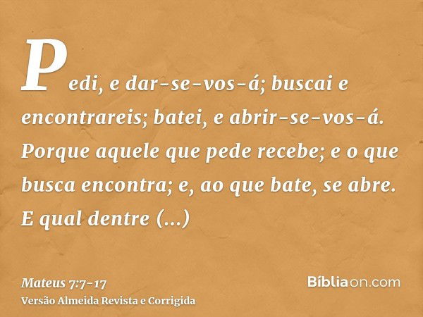 Pedi, e dar-se-vos-á; buscai e encontrareis; batei, e abrir-se-vos-á.Porque aquele que pede recebe; e o que busca encontra; e, ao que bate, se abre.E qual dentr