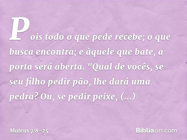 Pois todo o que pede recebe; o que busca encontra; e àquele que bate, a porta será aberta. "Qual de vocês, se seu filho pedir pão, lhe dará uma pedra? Ou, se pe