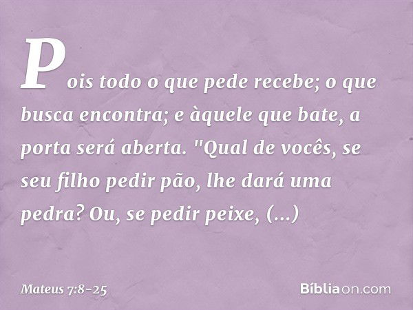 Pois todo o que pede recebe; o que busca encontra; e àquele que bate, a porta será aberta. "Qual de vocês, se seu filho pedir pão, lhe dará uma pedra? Ou, se pe