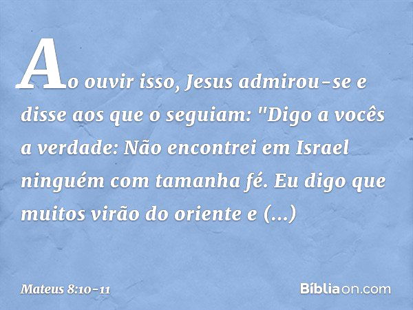 Ao ouvir isso, Jesus admirou-se e disse aos que o seguiam: "Digo a vocês a verdade: Não encontrei em Israel ninguém com tamanha fé. Eu digo que muitos virão do 