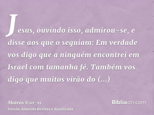 Jesus, ouvindo isso, admirou-se, e disse aos que o seguiam: Em verdade vos digo que a ninguém encontrei em Israel com tamanha fé.Também vos digo que muitos virã