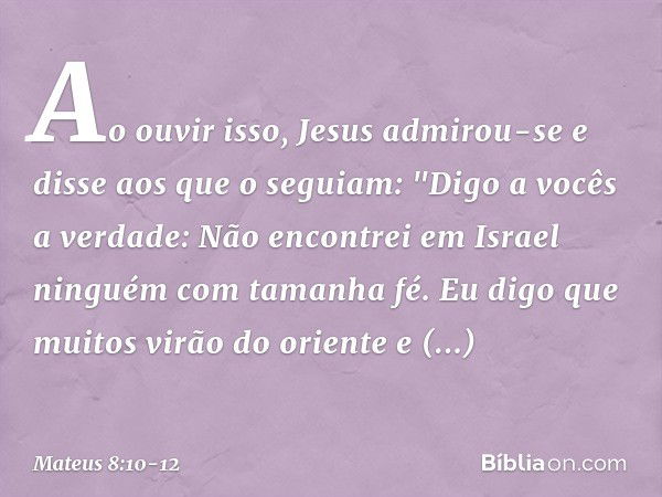 Ao ouvir isso, Jesus admirou-se e disse aos que o seguiam: "Digo a vocês a verdade: Não encontrei em Israel ninguém com tamanha fé. Eu digo que muitos virão do 