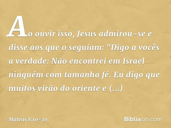 Ao ouvir isso, Jesus admirou-se e disse aos que o seguiam: "Digo a vocês a verdade: Não encontrei em Israel ninguém com tamanha fé. Eu digo que muitos virão do 