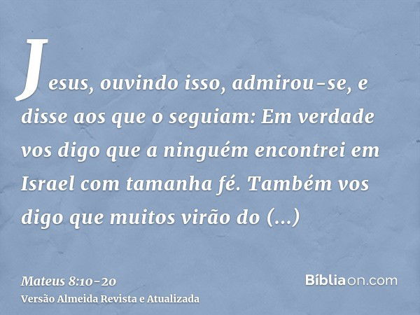 Jesus, ouvindo isso, admirou-se, e disse aos que o seguiam: Em verdade vos digo que a ninguém encontrei em Israel com tamanha fé.Também vos digo que muitos virã