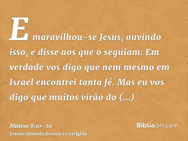 E maravilhou-se Jesus, ouvindo isso, e disse aos que o seguiam: Em verdade vos digo que nem mesmo em Israel encontrei tanta fé.Mas eu vos digo que muitos virão 