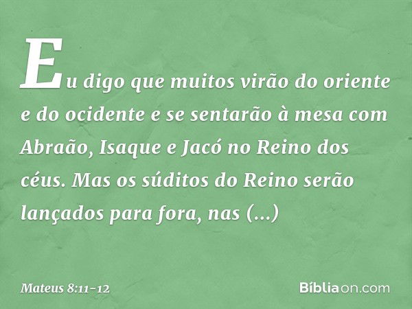 Eu digo que muitos virão do oriente e do ocidente e se sentarão à mesa com Abraão, Isaque e Jacó no Reino dos céus. Mas os súditos do Reino serão lançados para 