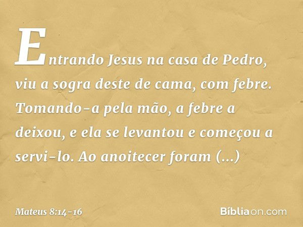 Entrando Jesus na casa de Pedro, viu a sogra deste de cama, com febre. Tomando-a pela mão, a febre a deixou, e ela se levantou e começou a servi-lo. Ao anoitece