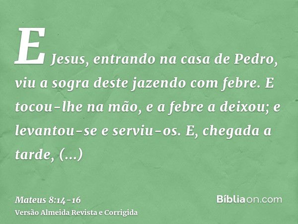 E Jesus, entrando na casa de Pedro, viu a sogra deste jazendo com febre.E tocou-lhe na mão, e a febre a deixou; e levantou-se e serviu-os.E, chegada a tarde, tr