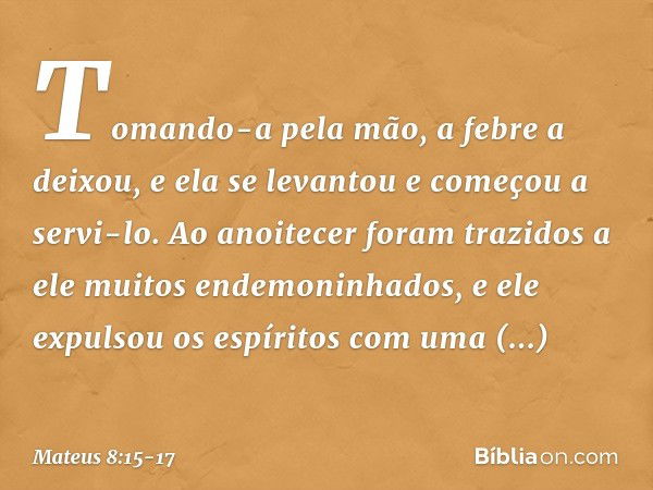 Tomando-a pela mão, a febre a deixou, e ela se levantou e começou a servi-lo. Ao anoitecer foram trazidos a ele muitos endemoninhados, e ele expulsou os espírit