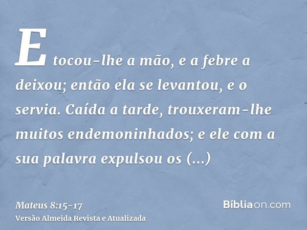 E tocou-lhe a mão, e a febre a deixou; então ela se levantou, e o servia.Caída a tarde, trouxeram-lhe muitos endemoninhados; e ele com a sua palavra expulsou os