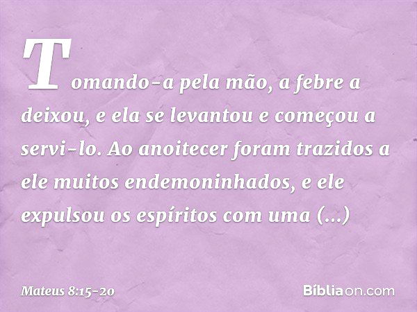 Tomando-a pela mão, a febre a deixou, e ela se levantou e começou a servi-lo. Ao anoitecer foram trazidos a ele muitos endemoninhados, e ele expulsou os espírit