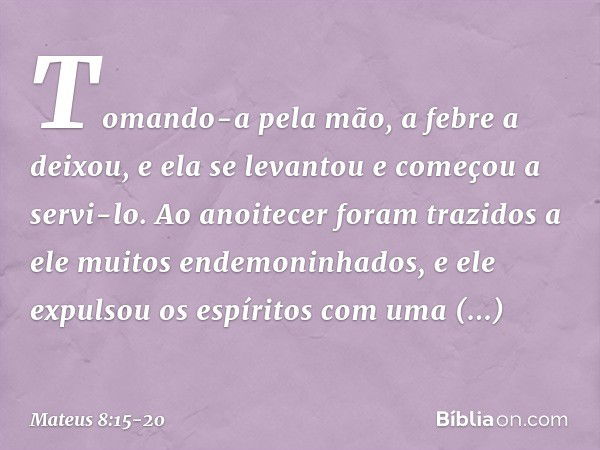 Tomando-a pela mão, a febre a deixou, e ela se levantou e começou a servi-lo. Ao anoitecer foram trazidos a ele muitos endemoninhados, e ele expulsou os espírit