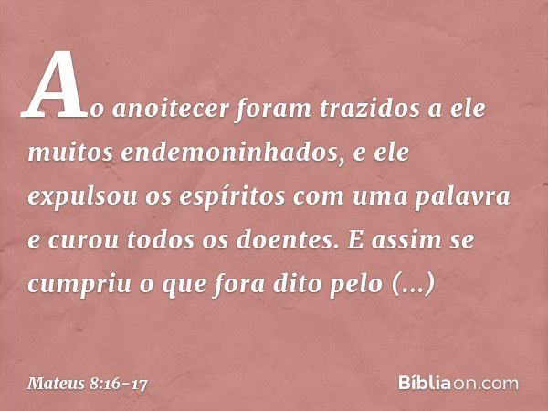 Ao anoitecer foram trazidos a ele muitos endemoninhados, e ele expulsou os espíritos com uma palavra e curou todos os doentes. E assim se cumpriu o que fora dit