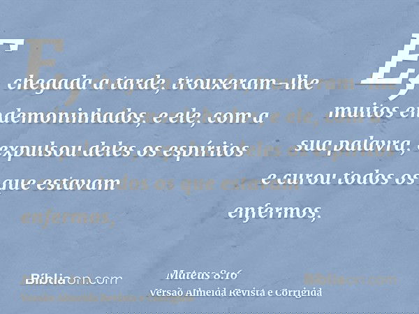 E, chegada a tarde, trouxeram-lhe muitos endemoninhados, e ele, com a sua palavra, expulsou deles os espíritos e curou todos os que estavam enfermos,