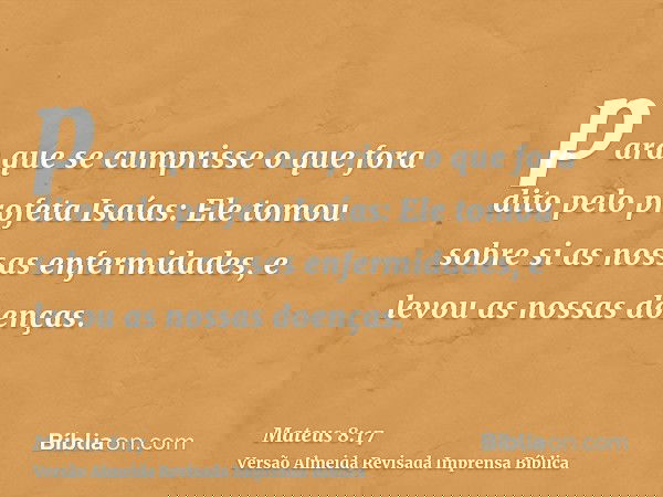 para que se cumprisse o que fora dito pelo profeta Isaías: Ele tomou sobre si as nossas enfermidades, e levou as nossas doenças.
