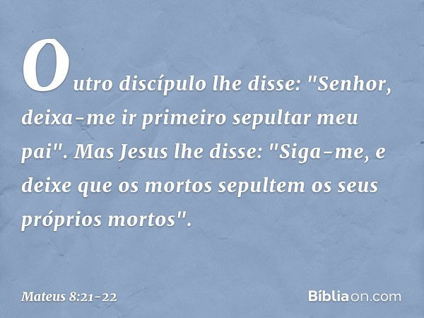 Outro discípulo lhe disse: "Senhor, deixa-me ir primeiro sepultar meu pai". Mas Jesus lhe disse: "Siga-me, e deixe que os mortos sepultem os seus próprios morto