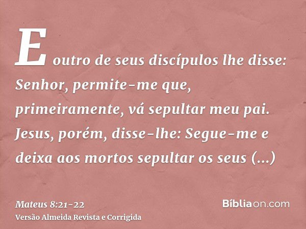 E outro de seus discípulos lhe disse: Senhor, permite-me que, primeiramente, vá sepultar meu pai.Jesus, porém, disse-lhe: Segue-me e deixa aos mortos sepultar o