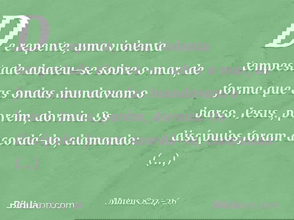 De repente, uma violenta tempestade abateu-se sobre o mar, de forma que as ondas inundavam o barco. Jesus, porém, dormia. Os discípulos foram acordá-lo, clamand