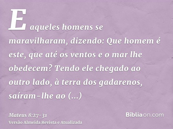 E aqueles homens se maravilharam, dizendo: Que homem é este, que até os ventos e o mar lhe obedecem?Tendo ele chegado ao outro lado, à terra dos gadarenos, saír