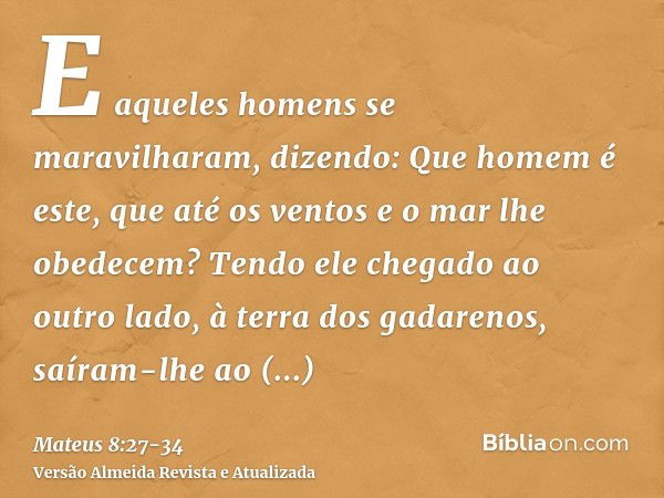 E aqueles homens se maravilharam, dizendo: Que homem é este, que até os ventos e o mar lhe obedecem?Tendo ele chegado ao outro lado, à terra dos gadarenos, saír