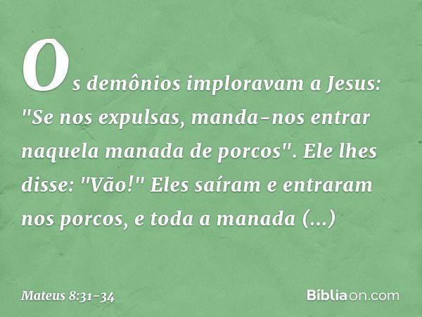 Os demônios imploravam a Jesus: "Se nos expulsas, manda-nos entrar naquela manada de porcos". Ele lhes disse: "Vão!" Eles saíram e entraram nos porcos, e toda a