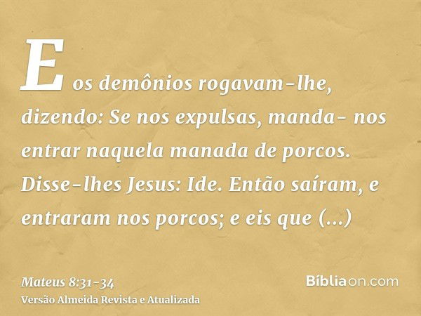 E os demônios rogavam-lhe, dizendo: Se nos expulsas, manda- nos entrar naquela manada de porcos.Disse-lhes Jesus: Ide. Então saíram, e entraram nos porcos; e ei