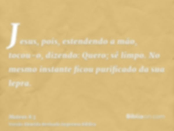 Jesus, pois, estendendo a mão, tocou-o, dizendo: Quero; sê limpo. No mesmo instante ficou purificado da sua lepra.