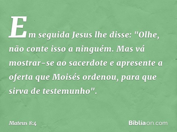 Em seguida Jesus lhe disse: "Olhe, não conte isso a ninguém. Mas vá mostrar-se ao sacerdote e apresente a oferta que Moisés ordenou, para que sirva de testemunh