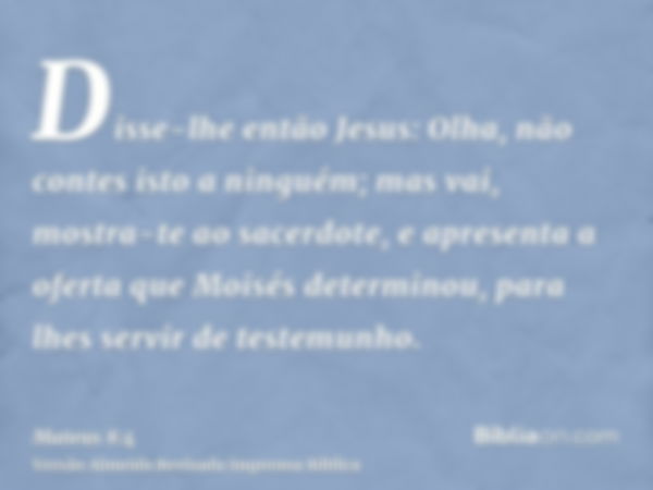 Disse-lhe então Jesus: Olha, não contes isto a ninguém; mas vai, mostra-te ao sacerdote, e apresenta a oferta que Moisés determinou, para lhes servir de testemu