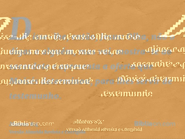 Disse-lhe, então, Jesus: Olha, não o digas a alguém, mas vai, mostra-te ao sacerdote e apresenta a oferta que Moisés determinou, para lhes servir de testemunho.