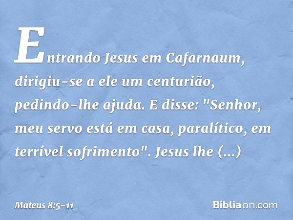 Entrando Jesus em Cafarnaum, dirigiu-se a ele um centurião, pedindo-lhe ajuda. E disse: "Senhor, meu servo está em casa, paralítico, em terrível sofrimento". Je