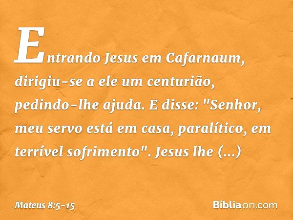 Entrando Jesus em Cafarnaum, dirigiu-se a ele um centurião, pedindo-lhe ajuda. E disse: "Senhor, meu servo está em casa, paralítico, em terrível sofrimento". Je