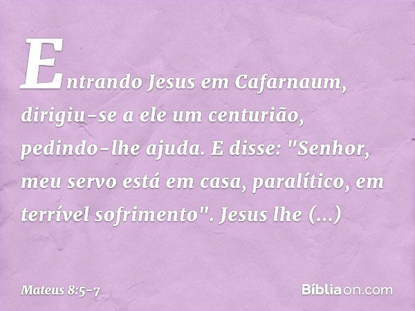 Entrando Jesus em Cafarnaum, dirigiu-se a ele um centurião, pedindo-lhe ajuda. E disse: "Senhor, meu servo está em casa, paralítico, em terrível sofrimento". Je