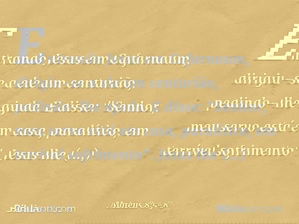 Entrando Jesus em Cafarnaum, dirigiu-se a ele um centurião, pedindo-lhe ajuda. E disse: "Senhor, meu servo está em casa, paralítico, em terrível sofrimento". Je