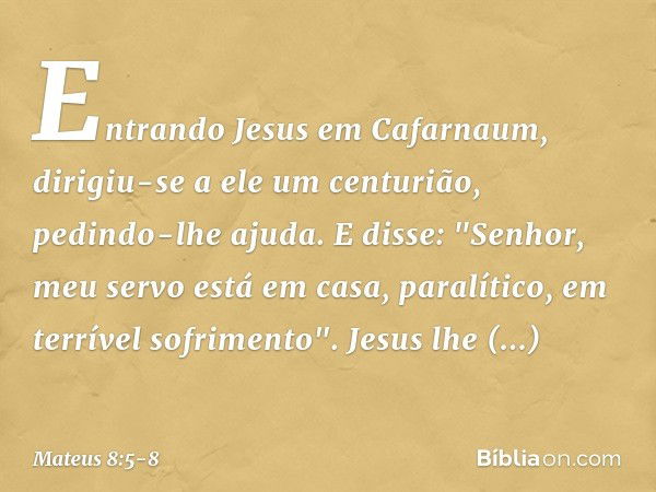 Entrando Jesus em Cafarnaum, dirigiu-se a ele um centurião, pedindo-lhe ajuda. E disse: "Senhor, meu servo está em casa, paralítico, em terrível sofrimento". Je