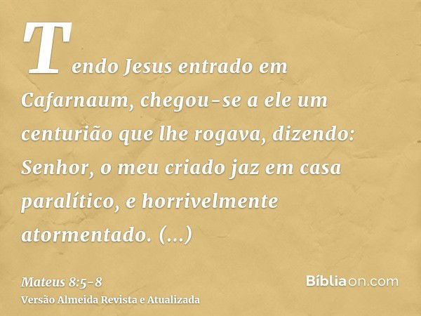 Tendo Jesus entrado em Cafarnaum, chegou-se a ele um centurião que lhe rogava, dizendo:Senhor, o meu criado jaz em casa paralítico, e horrivelmente atormentado.