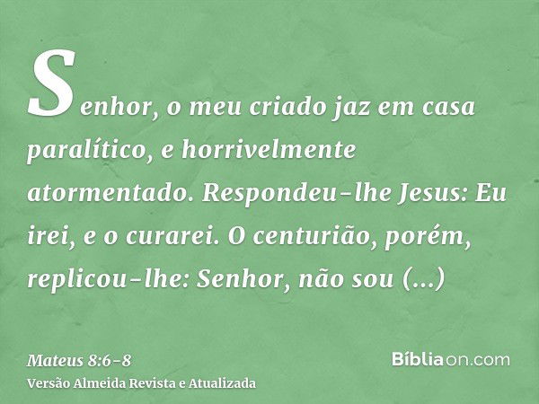 Senhor, o meu criado jaz em casa paralítico, e horrivelmente atormentado.Respondeu-lhe Jesus: Eu irei, e o curarei.O centurião, porém, replicou-lhe: Senhor, não