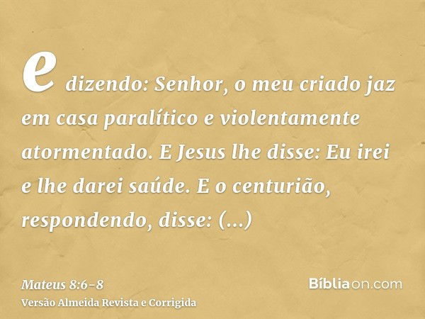 e dizendo: Senhor, o meu criado jaz em casa paralítico e violentamente atormentado.E Jesus lhe disse: Eu irei e lhe darei saúde.E o centurião, respondendo, diss