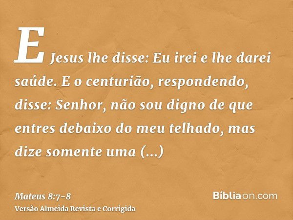 E Jesus lhe disse: Eu irei e lhe darei saúde.E o centurião, respondendo, disse: Senhor, não sou digno de que entres debaixo do meu telhado, mas dize somente uma